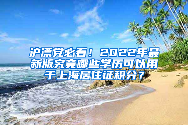 沪漂党必看！2022年最新版究竟哪些学历可以用于上海居住证积分？