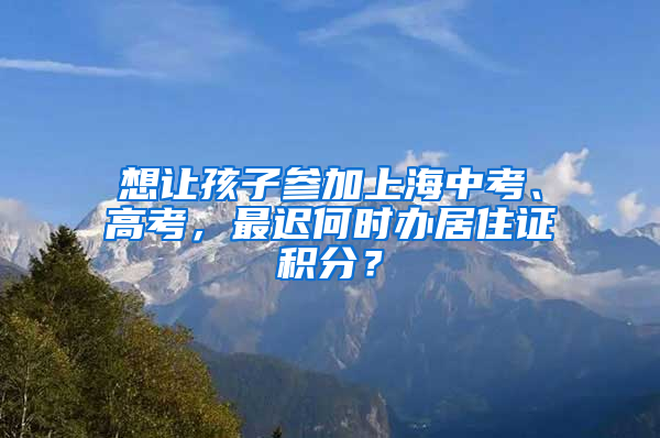 想让孩子参加上海中考、高考，最迟何时办居住证积分？