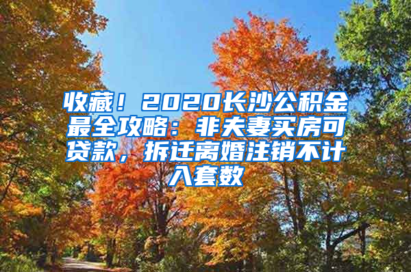 收藏！2020长沙公积金最全攻略：非夫妻买房可贷款，拆迁离婚注销不计入套数