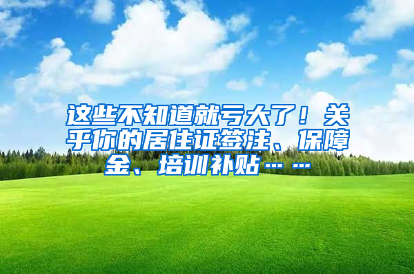 这些不知道就亏大了！关乎你的居住证签注、保障金、培训补贴……