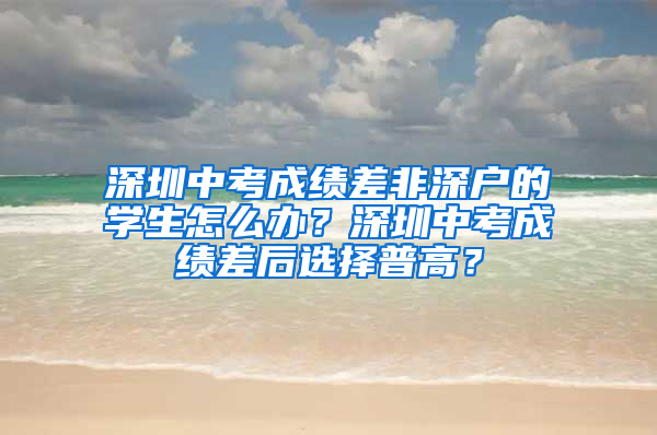 深圳中考成绩差非深户的学生怎么办？深圳中考成绩差后选择普高？