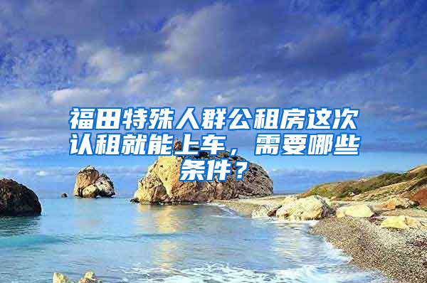 福田特殊人群公租房这次认租就能上车，需要哪些条件？