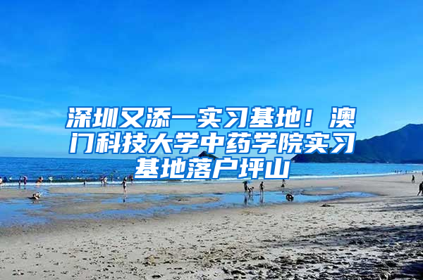 深圳又添一实习基地！澳门科技大学中药学院实习基地落户坪山