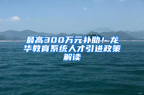 最高300万元补助！龙华教育系统人才引进政策解读