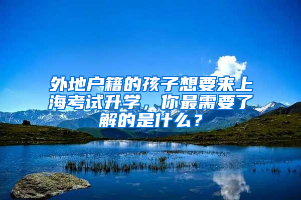 外地户籍的孩子想要来上海考试升学，你最需要了解的是什么？