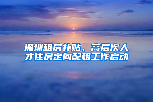 深圳租房补贴、高层次人才住房定向配租工作启动