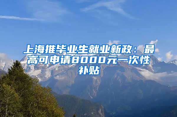 上海推毕业生就业新政：最高可申请8000元一次性补贴