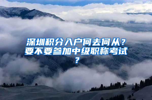 深圳积分入户何去何从？要不要参加中级职称考试？