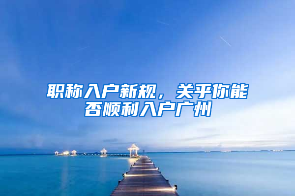 职称入户新规，关乎你能否顺利入户广州