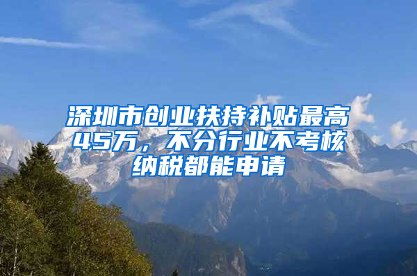 深圳市创业扶持补贴最高45万，不分行业不考核纳税都能申请