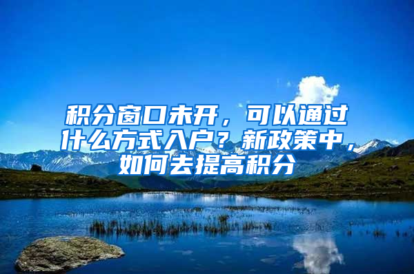 积分窗口未开，可以通过什么方式入户？新政策中，如何去提高积分