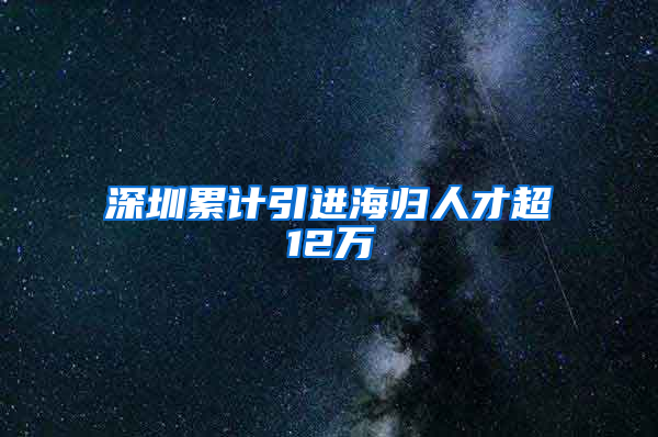 深圳累计引进海归人才超12万