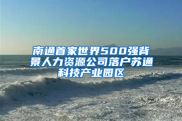 南通首家世界500强背景人力资源公司落户苏通科技产业园区