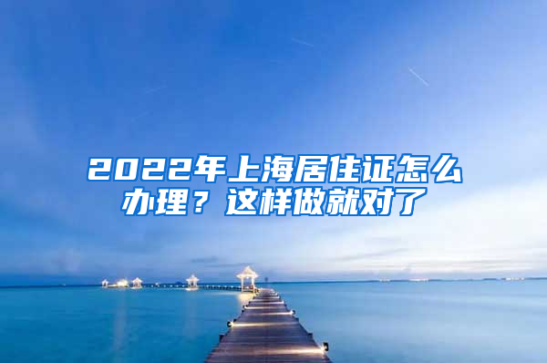 2022年上海居住证怎么办理？这样做就对了