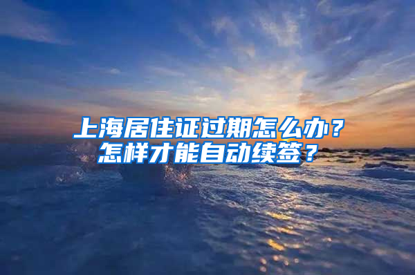 上海居住证过期怎么办？怎样才能自动续签？