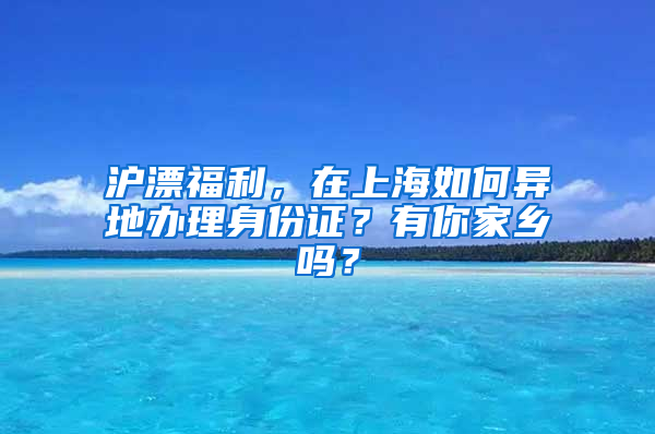 沪漂福利，在上海如何异地办理身份证？有你家乡吗？