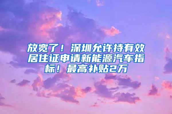 放宽了！深圳允许持有效居住证申请新能源汽车指标！最高补贴2万