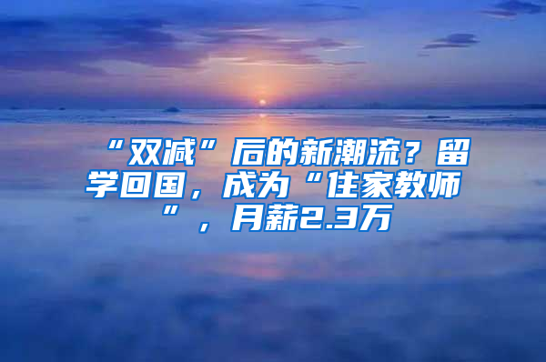 “双减”后的新潮流？留学回国，成为“住家教师”，月薪2.3万