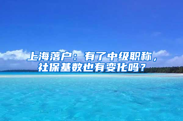 上海落户：有了中级职称，社保基数也有变化吗？