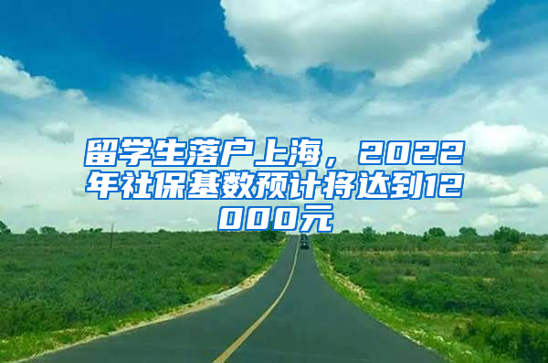 留学生落户上海，2022年社保基数预计将达到12000元