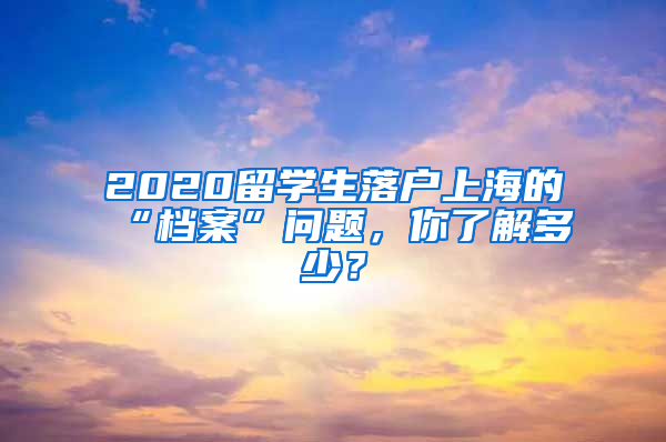 2020留学生落户上海的“档案”问题，你了解多少？