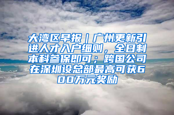 大湾区早报｜广州更新引进人才入户细则，全日制本科参保即可；跨国公司在深圳设总部最高可获600万元奖励