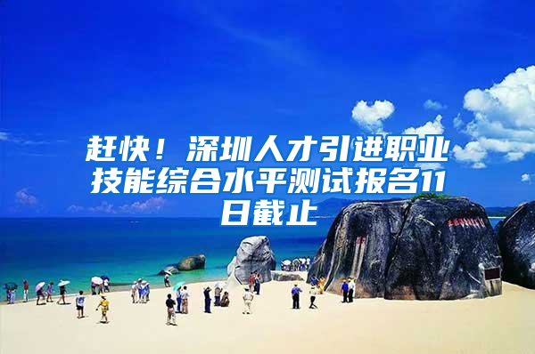 赶快！深圳人才引进职业技能综合水平测试报名11日截止