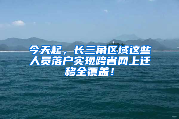 今天起，长三角区域这些人员落户实现跨省网上迁移全覆盖！