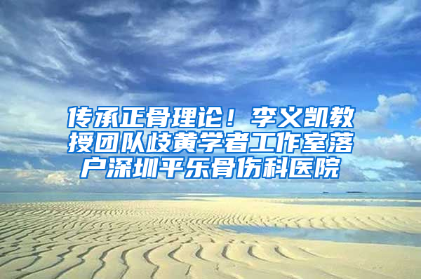 传承正骨理论！李义凯教授团队歧黄学者工作室落户深圳平乐骨伤科医院