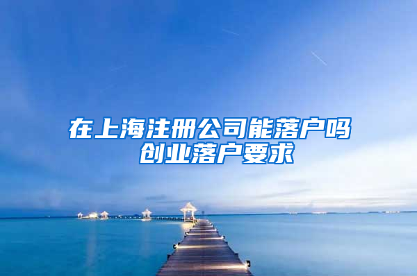 在上海注册公司能落户吗 创业落户要求