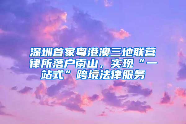 深圳首家粤港澳三地联营律所落户南山，实现“一站式”跨境法律服务