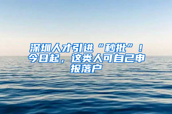 深圳人才引进“秒批”！今日起，这类人可自己申报落户