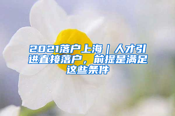 2021落户上海｜人才引进直接落户，前提是满足这些条件