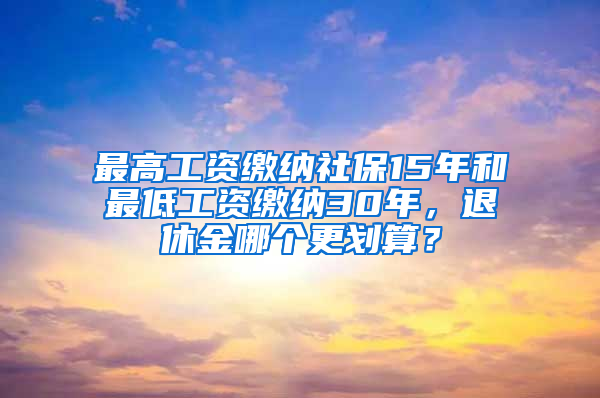 最高工资缴纳社保15年和最低工资缴纳30年，退休金哪个更划算？