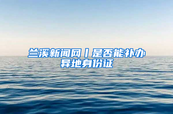 兰溪新闻网丨是否能补办异地身份证