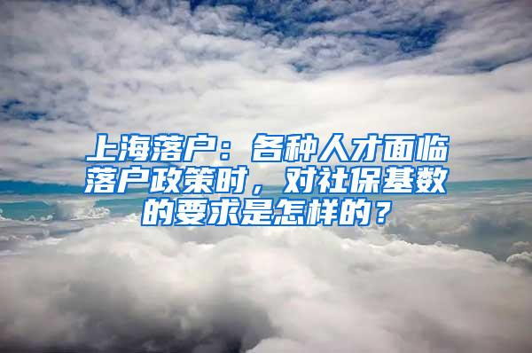 上海落户：各种人才面临落户政策时，对社保基数的要求是怎样的？