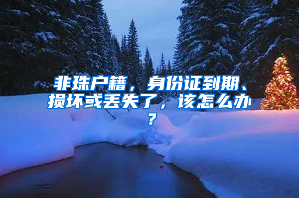 非珠户籍，身份证到期、损坏或丢失了，该怎么办？