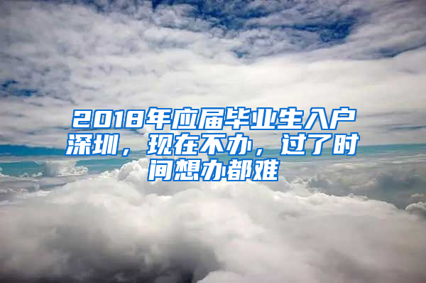 2018年应届毕业生入户深圳，现在不办，过了时间想办都难