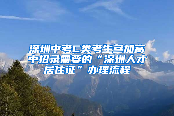 深圳中考C类考生参加高中招录需要的“深圳人才居住证”办理流程