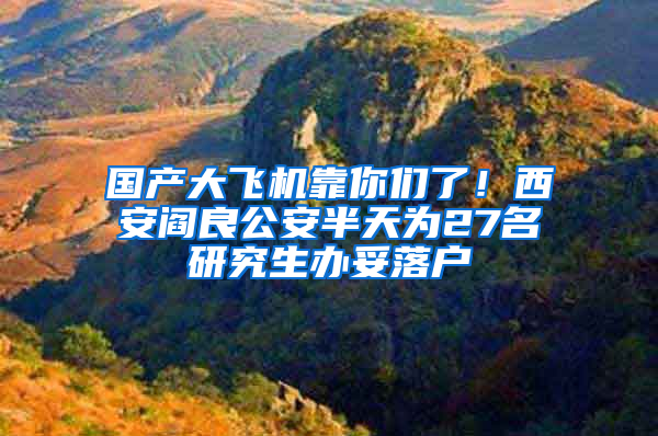 国产大飞机靠你们了！西安阎良公安半天为27名研究生办妥落户