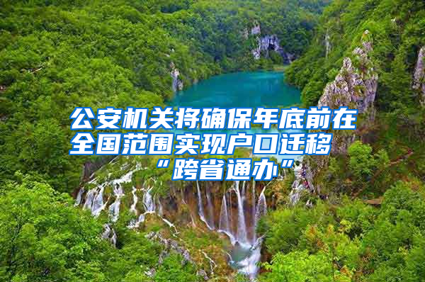 公安机关将确保年底前在全国范围实现户口迁移“跨省通办”