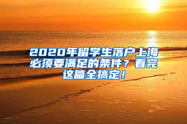 2020年留学生落户上海必须要满足的条件？看完这篇全搞定！