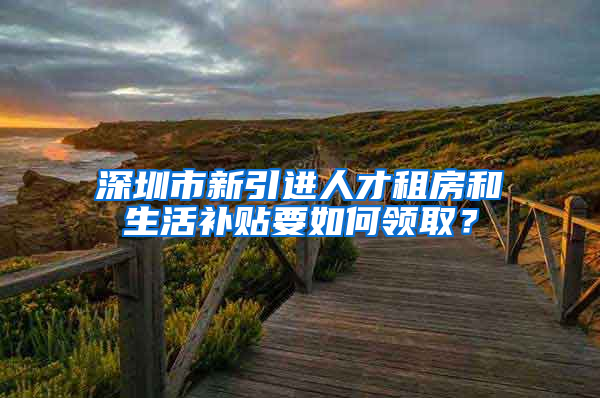 深圳市新引进人才租房和生活补贴要如何领取？