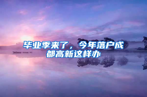 毕业季来了，今年落户成都高新这样办→