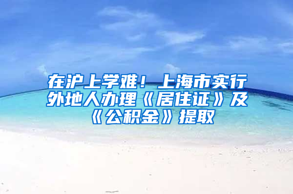 在沪上学难！上海市实行外地人办理《居住证》及《公积金》提取