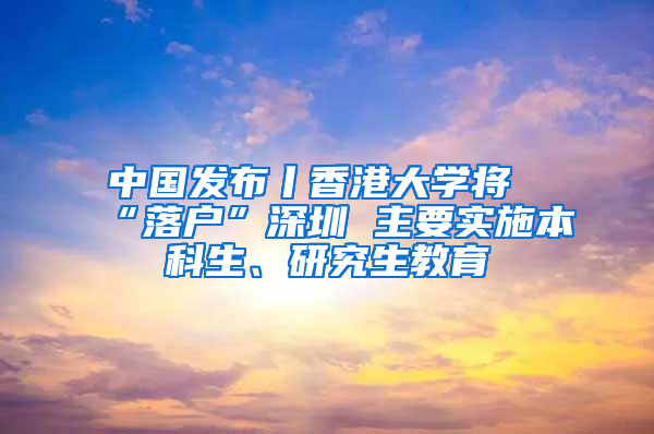 中国发布丨香港大学将“落户”深圳 主要实施本科生、研究生教育