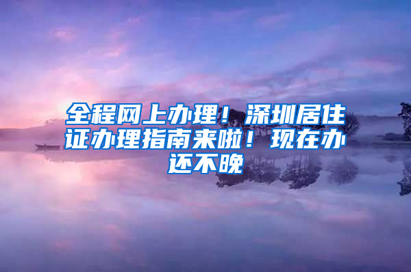 全程网上办理！深圳居住证办理指南来啦！现在办还不晚