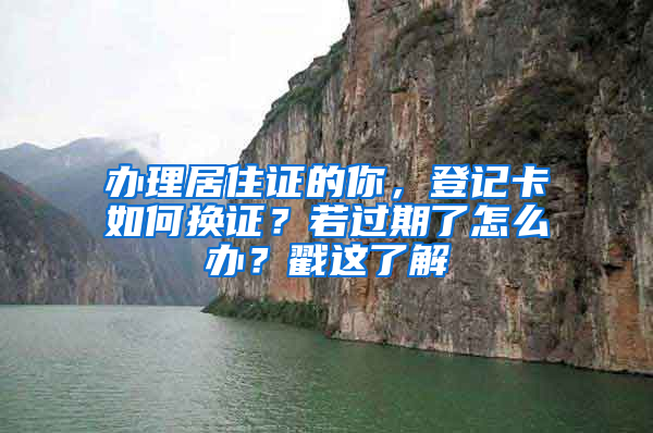 办理居住证的你，登记卡如何换证？若过期了怎么办？戳这了解