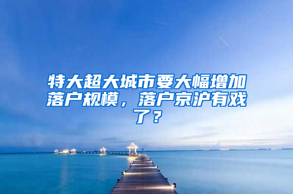 特大超大城市要大幅增加落户规模，落户京沪有戏了？