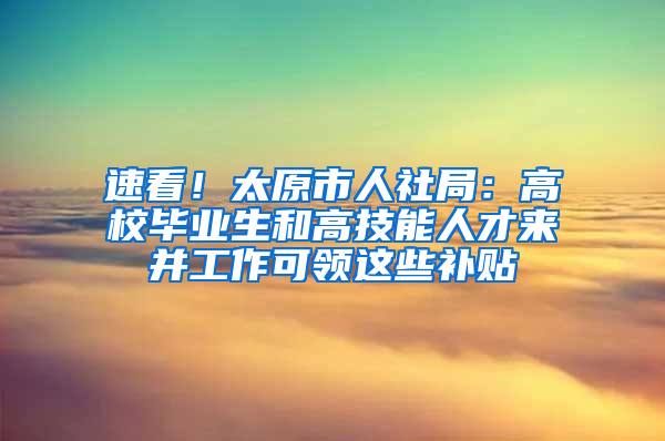 速看！太原市人社局：高校毕业生和高技能人才来并工作可领这些补贴